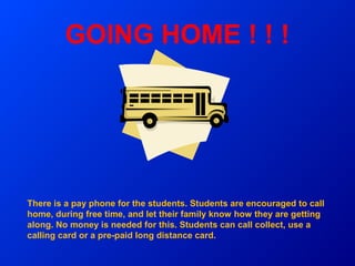 GOING HOME ! ! !




There is a pay phone for the students. Students are encouraged to call
home, during free time, and let their family know how they are getting
along. No money is needed for this. Students can call collect, use a
calling card or a pre-paid long distance card.
 