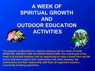 A WEEK OF
             SPIRITUAL GROWTH
                    AND
            OUTDOOR EDUCATION
                 ACTIVITIES


The program at Mansfield is a balance between the two areas of study:
SPIRITUAL GROWTH AND OUTDOOR EDUCATION. The overall goal of the
week is to provide students with an opportunity to enjoy a break from city life
and to help them explore their relationship with other students, the
environment and their relationship with God, all organised around a
community building experience.
 