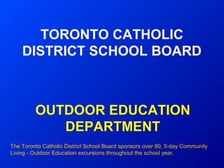 TORONTO CATHOLIC
    DISTRICT SCHOOL BOARD



         OUTDOOR EDUCATION
            DEPARTMENT
The Toronto Catholic District School Board sponsors over 80, 5‑day Community
Living - Outdoor Education excursions throughout the school year.
 