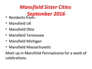 Mansfield Sister Cities
September 2016
• Residents from:-
• Mansfield UK
• Mansfield Ohio
• Mansfield Tennessee
• Mansfield Michigan
• Mansfield Massachusetts
Meet up in Mansfield Pennsylvania for a week of
celebrations.
 