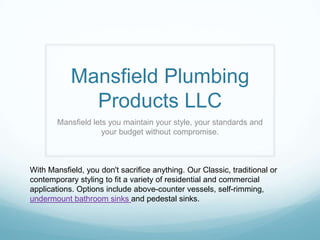 Mansfield Plumbing
              Products LLC
        Mansfield lets you maintain your style, your standards and
                     your budget without compromise.



With Mansfield, you don't sacrifice anything. Our Classic, traditional or
contemporary styling to fit a variety of residential and commercial
applications. Options include above-counter vessels, self-rimming,
undermount bathroom sinks and pedestal sinks.
 