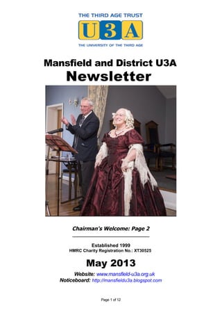 Mansfield and District U3A
Newsletter
Chairman's Welcome: Page 2
_____________________________
Established 1999
HMRC Charity Registration No.: XT30525
May 2013
Website: www.mansfield-u3a.org.uk
Noticeboard: http://mansfieldu3a.blogspot.com
Page 1 of 12
 