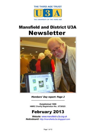 Mansfield and District U3A
Newsletter
Members' Day report: Page 2
_____________________________
Established 1999
HMRC Charity Registration No.: XT30525
February 2013
Website: www.mansfield-u3a.org.uk
Noticeboard: http://mansfieldu3a.blogspot.com
Page 1 of 12
 