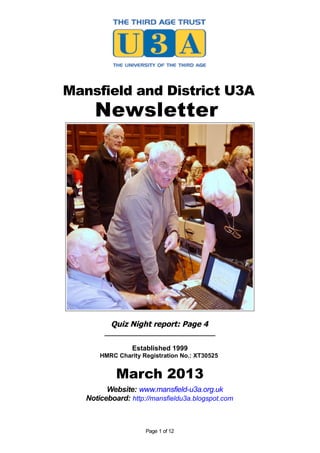 Mansfield and District U3A
     Newsletter




          Quiz Night report: Page 4
        _____________________________

                 Established 1999
       HMRC Charity Registration No.: XT30525


            March 2013
         Website: www.mansfield-u3a.org.uk
   Noticeboard: http://mansfieldu3a.blogspot.com



                     Page 1 of 12
 