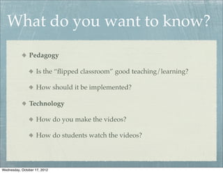 What do you want to know?
               Pedagogy

                    Is the “ﬂipped classroom” good teaching/learning?

                    How should it be implemented?

               Technology

                    How do you make the videos?

                    How do students watch the videos?




Wednesday, October 17, 2012
 