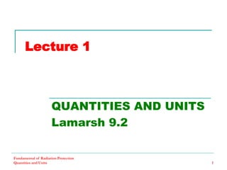 Fundamental of Radiation Protection
Quantities and Units 1
Lecture 1
QUANTITIES AND UNITS
Lamarsh 9.2
 