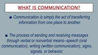 WHAT IS COMMUNICATION?
• ■ Communication is simply the act of transferring
information from one place to another.
■ The process of sending and receiving messages
through verbal or nonverbal means--speech (oral
communication), writing (written communication), signs,
signals, or behavior.
 