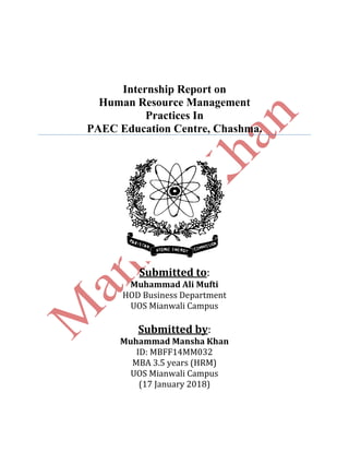 Internship Report on
Human Resource Management
Practices In
PAEC Education Centre, Chashma.
Submitted to:
Muhammad Ali Mufti
HOD Business Department
UOS Mianwali Campus
Submitted by:
Muhammad Mansha Khan
ID: MBFF14MM032
MBA 3.5 years (HRM)
UOS Mianwali Campus
(17 January 2018)
 
