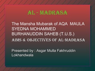 al - madrasa
The Mansha Mubarak of AQA MAULA
SYEDNA MOHAMMED
BURHANUDDIN SAHEB (T.U.S.)
aIms & OBJECTIVEs OF al-madrasa
Presented by : Asgar Mulla Fakhruddin
Lokhandwala

 