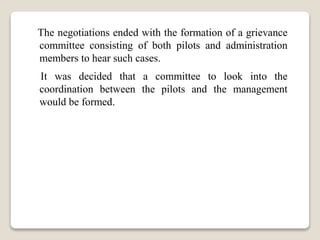 The negotiations ended with the formation of a grievance
committee consisting of both pilots and administration
members to hear such cases.
It was decided that a committee to look into the
coordination between the pilots and the management
would be formed.
 