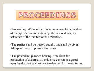 •Proceedings of the arbitration commences from the date
of receipt of communication by the respondents, for
reference of the matter to the arbitration.
•The parties shall be treated equally and shall be given
full opportunity to present their case.
•The procedure, place of hearing, time limit for
production of documents / evidence etc can be agreed
upon by the parties or otherwise decided by the arbitrator.
 