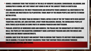 • GONDS: A WARRIOR TRIBE THAT RESIDES IN THE HILLS OF KORAPUT, BALANGIR, SUNDERBAGH, KALAHANDI, AND
SAMBALPUR IS GONDA. NOT JUST INDIA’S BUT GOND IS ONE OF THE LARGEST TRIBES IN SOUTH ASIA
• ORAONS: CONSIDERED AS THE MOST PROGRESSIVE AND DEVELOPED TRIBES AMONGST ALL MENTIONED IN THE
LIST, ORAONS ARE MASTERED IN TEA PLANTATION. TODAY, MANY OF THE ORAON PEOPLE ARE SHIFTED TO INDIAN
METRO CITIES.
• KOYAS: AMONGST THE MORE THAN 60 ODISHA’S TRIBES, KOYAS IS ONE OF THE TOP TRIBES WITH RICH ANCIENT
TRADITION, CULTURE, ART, AND CUSTOMS. APART FROM MALKANGIRI, ODISHA, THE CHIVALROUS PEOPLE OF
KOYA TRIBES ALSO RESIDES IN SOME PARTS OF ANDHRA PRADESH ANDCHATTISGARH.
• PARAJAS: DEVOTEES OF NUMEROUS GODS AND GODDESS, THE PRAJAS ARE THE INHABITANTS OF FORESTS AND
HILLS. THE PEOPLE OF THIS BEAUTIFUL COMMUNITY HAVE A DIFFERENT PASSION AND LOVE FOR MUSIC AND
DANCE AND ARE MAINLY AGRICULTURISTS.
• GADAVA: SAID TO BE THE OLDEST AND ANCIENT TRIBE IN ODISHA THAT TRACES ITS HISTORY FROM RAMAYANA
ERA IS GADAVA. IT IS ALSO THE MOST COLOURFUL TRIBE THAT SUSTAIN THEIR LIVELIHOOD THROUGH
AGRICULTURE, HUNTING, AND FISHING.
 