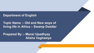 Department of English
Topic Name :- Old and New ways of
living life in Africa – Swamp Dweller
Prepared By :- Mansi Upadhyay
Alisha Vaghasiya
 