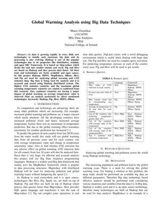 Global Warming Analysis using Big Data Techniques
Mansi Chowkkar
x18134599
MSc Data Analytics
PDA
National College of Ireland
Abstract— As data is growing rapidly in every ﬁeld, new
technologies to handle such enormous big data and its
processing is also evolving. Hadoop is one of the popular
technologies due to its properties like distributive, scalable,
and open SRC framework. It is based on Map-reduce which
divide the task into smaller chunks and work. Pig and Hive
are based on Hadoop and they process data faster. All these
tools and technologies are freely available and open source.
In this project Hadoop, HDFS, MapReduce, HBase, Hive,
and Pig are used for analyzing global warming and CO2
emission data. Big data is being used for analysis and it is
accessed and stored using Hadoop distributed system. The
highest CO2 emission countries and the maximum global
warming temperature countries are related is conﬁrmed from
this research. Also, southeast countries are having a major
impact of global warming on average temperature value is
observed from an analysis performed by above mentioned
technologies. keywords: Hadoop, Pig, Hive, HDFS, HBase
I. INTRODUCTION
As computation and technology are advancing, there are
many other problems which are increasing. For example,
increased global warming and pollution are a major concern
which needs attention. All the developing countries have
increased pollution levels and hence increased average
temperature. Earlier there was no uncertainty in temperature
prediction. But due to the global warming effect nowadays
uncertainty for weather prediction has increased [1].
To predict the pattern of each country from last 20/30 years
from the entire world, this study will use global warming
data from all previous years and for each country, city
with average temperature value and change in temperature
uncertainty value. Also to ﬁnd whether CO2 emission has
any adverse effect on global warming, CO2 emission data
for all country from last 10 years will also be analyzed here.
Since data is very huge, for efﬁcient and accurate analysis
this project will use Big Data Analytics programming
languages. Hadoop is a widely used Big data framework that
mainly uses the MapReduce framework which is popular
in data processing structures. Mapreduce with distributed
Hadoop will be used for analyzing pollution and global
warming issues without hampering the speed [2].
As Hadoop is used everywhere and it is open source,
technologies like Hive, Pig, Spark, etc. are built on top of
Hadoop. Pig and Hive are built on top of Hadoop which
process data queries faster than Map-reduce. Hive provides
SQL query language and transforms it into the task of
Map-reduce [3]. Pig run complex joins operations in real
time data queries. PigLatin comes with a novel debugging
environment which is useful when dealing with huge data
sets. The Pig and Hive are used for complex query execution.
For predicting temperature increase in each of the country
every year, Pig and Hive will be used to get results.
A. Business Queries:
TABLE I: Business query
Query Language Framework
Max value of CO2
emission in each country
Java Mapreduce,
Hadoop, HDFS,
HBase
In every year max value of
CO2
Java Mapreduce,
Hadoop, HDFS,
HBase
Max country count and
its corresponding avg
temperature
Pig Hadoop, HDFS,
HBase, Sqoop
Average of temperature of
all year data for each
country
Pig Hadoop, HDFS,
HBase, Sqoop
List of the countries who
arehaving temperature
greater than 29.5
Hive, HQL Hive, Hadoop,
HDFS, HBase,
Sqoop
List of the countries
with average value of the
temperature
Hive, HQL SQL, Hadoop,
HDFS, HBase,
Sqoop
List of the countries
with average value of the
temperatureHive
Hive, HQL SQL, Hadoop,
HDFS, HBase,
Sqoop
Top 5 countries with
maximum temperature
HQL,Hive SQL, Hadoop,
HDFS, HBase,
Sqoop
II. RESEARCH QUESTION
Analyzing global warming and pollution across the world
using Hadoop technology
III. MOTIVATION
The increasing population and pollution lead to the global
warming issue. There is a need for solving this global
warming issue. For ﬁnding a solution to this problem, the
deep study should be performed on available big data on
different parameters. Therefore Big data technology based
effective analysis should be performed with considering
various situations and variables from the data [4]. In Big data,
Hadoop is widely used and it is an open source technology,
therefore many technologies are built on Hadoop that can
be used for data analysis. MapReduce is an example of a
 