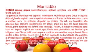 Mansidão
G04239 πρασς praus aparentemente, palavra primária, ver 4235; TDNT -
6:645,929; adj
1) gentileza, bondade de espírito, humildade. Humildade para Deus é aquela
disposição de espírito com a qual aceitamos sua forma de lidar conosco como
a melhor, sem, no entanto, disputar ou resistir. No AT, os humildes são
aqueles que confiam inteiramente em Deus, mais do que em suas próprias
forças, para defendê-los contra toda injustiça. Assim, a atitude humildade para
com os ímpios implica em saber que Deus está permitindo as injúrias que
infligem, que Ele os está usando para purificar seus eleitos, e que livrará Seus
eleitos a Seu tempo. (Is 41.17; Lc 18.1-8) Bondade ou humildade são opostos
à arrogância e egoísmo e originam-se na confiança na bondade de Deus e no
Seu controle sobre a situação. A pessoa bondosa não está centrada no seu
ego. Isto é obra do Espírito Santo, não da vontade humana. (Gl 5.23)
 