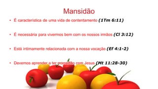 Mansidão
• É característica de uma vida de contentamento (1Tm 6:11)
• É necessária para vivermos bem com os nossos irmãos (Cl 3:12)
• Está intimamente relacionada com a nossa vocação (Ef 4:1-2)
• Devemos aprender a ter mansidão com Jesus (Mt 11:28-30)
 