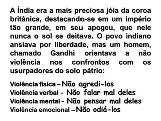 A Índia era a mais preciosa jóia da coroa britânica, destacando-se em um império tão grande, em seu apogeu, que nele nunca o sol se deitava. O povo indiano ansiava por liberdade, mas um homem, chamado Gandhi orientava a não violência nos confrontos com os usurpadores do solo pátrio: Violência física – Não agredi-losViolência verbal - Não falar mal delesViolência mental – Não pensar mal delesViolência emocional –Não odiá-los