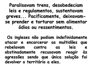 Paralisavam trens, desobedeciam leis e regulamentos, sustentavam greves... Pacificamente, deixavam-se prender e torturar sem alimentar ódios ou ressentimentos. Os ingleses não podiam indefinidamente atacar e encarcerar as multidões que rebelavam contra as leis e obstinadamente recusavam reagir às agressões sendo que única solução foi devolver o território a eles.