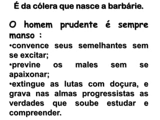É da cólera que nasce a barbárie. O homem prudente é sempre manso : convence seus semelhantes sem se excitar; 