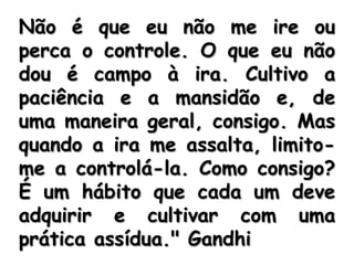 Conversa de Gandhi com um repórterna qual o perdão é enfocado. " Aprendi, graças a uma amarga experiência, a única suprema lição: controlar a ira. E do mesmo modo que o calor conservado se transforma em energia, assim a nossa ira controlada pode transformar-se em uma função capaz de mover o mundo. 