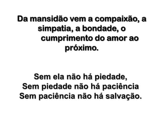 Da mansidão vem a compaixão, a simpatia, a bondade, o 	cumprimento do amor ao próximo.Sem ela não há piedade, Sem piedade não há paciênciaSem paciência não há salvação.