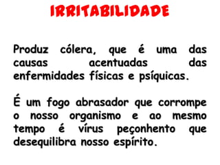 IRRITABILIDADEProduz cólera, que é uma das causas acentuadas das enfermidades físicas e psíquicas. É um fogo abrasador que corrompe o nosso organismo e ao mesmo tempo é vírus peçonhento que desequilibra nosso espírito.