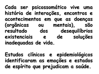 Cada ser psicossomático vive uma história de interações, encontros e acontecimentos em que as doenças (orgânicas ou mentais), são resultado dos desequilíbrios existenciais e de soluções inadequadas de vida. Estudos clínicos e epidemiológicos identificaram as emoções e estados de espírito que prejudicam a saúde. 