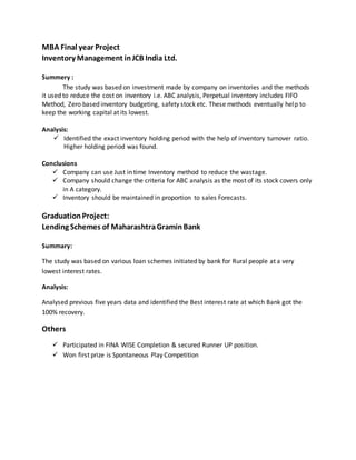 MBA Final year Project
Inventory Management inJCB India Ltd.
Summery :
The study was based on investment made by company on inventories and the methods
it used to reduce the cost on inventory i.e. ABC analysis, Perpetual inventory includes FIFO
Method, Zero based inventory budgeting, safety stock etc. These methods eventually help to
keep the working capital at its lowest.
Analysis:
 Identified the exact inventory holding period with the help of inventory turnover ratio.
Higher holding period was found.
Conclusions
 Company can use Just in time Inventory method to reduce the wastage.
 Company should change the criteria for ABC analysis as the most of its stock covers only
in A category.
 Inventory should be maintained in proportion to sales Forecasts.
GraduationProject:
Lending Schemes of MaharashtraGraminBank
Summary:
The study was based on various loan schemes initiated by bank for Rural people at a very
lowest interest rates.
Analysis:
Analysed previous five years data and identified the Best interest rate at which Bank got the
100% recovery.
Others
 Participated in FINA WISE Completion & secured Runner UP position.
 Won first prize is Spontaneous Play Competition
 