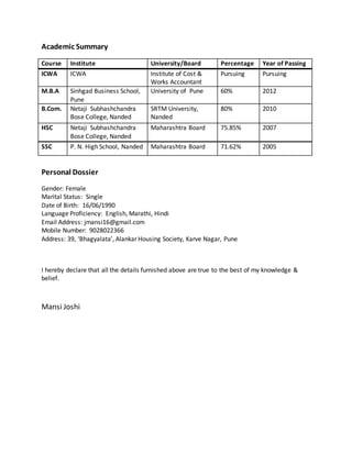 Academic Summary
Course Institute University/Board Percentage Year of Passing
ICWA ICWA Institute of Cost &
Works Accountant
Pursuing Pursuing
M.B.A Sinhgad Business School,
Pune
University of Pune 60% 2012
B.Com. Netaji Subhashchandra
Bose College, Nanded
SRTM University,
Nanded
80% 2010
HSC Netaji Subhashchandra
Bose College, Nanded
Maharashtra Board 75.85% 2007
SSC P. N. High School, Nanded Maharashtra Board 71.62% 2005
Personal Dossier
Gender: Female
Marital Status: Single
Date of Birth: 16/06/1990
Language Proficiency: English, Marathi, Hindi
Email Address: jmansi16@gmail.com
Mobile Number: 9028022366
Address: 39, ‘Bhagyalata’, Alankar Housing Society, Karve Nagar, Pune
I hereby declare that all the details furnished above are true to the best of my knowledge &
belief.
Mansi Joshi
 