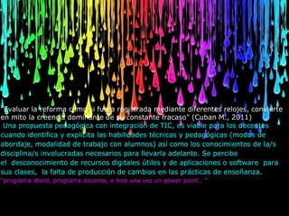 "Evaluar la reforma como si fuera registrada mediante diferentes relojes, convierte
en mito la creencia dominante de su constante fracaso" (Cuban M., 2011)
 Una propuesta pedagógica con integración de TIC, es viable para los docentes
cuando identifica y explicita las habilidades técnicas y pedagógicas (modos de
abordaje, modalidad de trabajo con alumnos) así como los conocimientos de la/s
disciplina/s involucradas necesarios para llevarla adelante. Se percibe
el desconocimiento de recursos digitales útiles y de aplicaciones o software para
sus clases, la falta de producción de cambios en las prácticas de enseñanza.
“programa Word, programa docente, e hice una vez un power point… "
 