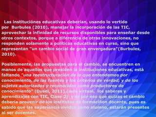 Las instituciónes educativas deberían, usando lo vertido
por Burbules (2010), manejar la incorporación de las TIC,
aprovechar la infinidad de recursos disponibles para enseñar desde
otros contextos, porque a diferencia de otras innovaciones, no
responden solamente a políticas educativas en curso, sino que
representan "un cambio social de gran envergadura"(Burbules,
2010).

Posiblemente, las propuestas para el cambio, se encuentren en
manos de aquellos que presiden la instituciones educativas, está
faltando "una reestructuración de lo que entendemos por
conocimiento, de las fuentes y los criterios de verdad, y de los
sujetos autorizados y reconocidos como productores de
conocimiento" (Dusel, 2011),(aula virtual, los saberes y
aprendizajes con TIC, Clase 2) y es por eso que quizas el cambio
debería provenir de los institutos de formaciñon docente, pues es
sabido que las experiencis vividas como alumno, estarán presentes
al ser docentes.
 