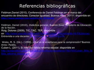 Referencias bibliográficas
Feldman,Daniel (2010), Conferencia de Daniel Feldman en el marco del
encuentro de directores, Conectar Igualdad, Buenos Aires, 20111: disponible en
http://www.youtube.com/watch?v=E_ltf7MAJN0


Feldman, Daniel (2010), Didáctica general, Buenos Aires, Ministerio de Educación
de la Nación.
Roig, Dolores (2009), TIC, TAC, TEP, disponible
en http://www.youtube.com/watch?feature=player_embedded&v=6-F9L9avcwo
Entrevista a una docente: http://youtu.be/81sPVHQQrEA

Wiske, M. S. (Ed.). (1999). ¿Qué es la enseñanza para la comprensión? Buenos
Aires: Paidós.
Cuban L. (2011), El mito de l fallida reforma escolar, disponible en
http://aulapostitulo.educacion.gob.ar/archivos/repositorio//750/755/Cuban_Mito_fa
llida_reforma_escolar.pdf
 