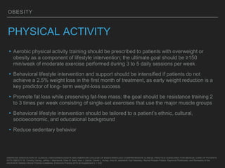 OBESITY
PHYSICAL ACTIVITY
▸Aerobic physical activity training should be prescribed to patients with overweight or
obesity as a component of lifestyle intervention; the ultimate goal should be ≥150
min/week of moderate exercise performed during 3 to 5 daily sessions per week
▸Behavioral lifestyle intervention and support should be intensified if patients do not
achieve a 2.5% weight loss in the first month of treatment, as early weight reduction is a
key predictor of long- term weight-loss success
▸Promote fat loss while preserving fat-free mass; the goal should be resistance training 2
to 3 times per week consisting of single-set exercises that use the major muscle groups
▸Behavioral lifestyle intervention should be tailored to a patient’s ethnic, cultural,
socioeconomic, and educational background
▸Reduce sedentary behavior
AMERICAN ASSOCIATION OF CLINICAL ENDOCRINOLOGISTS AND AMERICAN COLLEGE OF ENDOCRINOLOGY COMPREHENSIVE CLINICAL PRACTICE GUIDELINES FOR MEDICAL CARE OF PATIENTS
WITH OBESITY W. Timothy Garvey, Jeffrey I. Mechanick, Elise M. Brett, Alan J. Garber, Daniel L. Hurley, Ania M. Jastreboff, Karl Nadolsky, Rachel Pessah-Pollack, Raymond Plodkowski, and Reviewers of the
AACE/ACE Obesity Clinical Practice Guidelines. Endocrine Practice 2016 22:Supplement 3, 1-203
 
