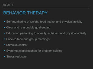 OBESITY
BEHAVIOR THERAPY
▸Self-monitoring of weight, food intake, and physical activity
▸Clear and reasonable goal-setting
▸Education pertaining to obesity, nutrition, and physical activity
▸Face-to-face and group meetings
▸Stimulus control
▸Systematic approaches for problem solving
▸Stress reduction
 