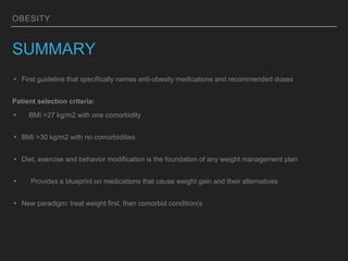 OBESITY
SUMMARY
▸ First guideline that specifically names anti-obesity medications and recommended doses
Patient selection criteria:
▸ BMI >27 kg/m2 with one comorbidity
▸ BMI >30 kg/m2 with no comorbidities
▸ Diet, exercise and behavior modification is the foundation of any weight management plan
▸ Provides a blueprint on medications that cause weight gain and their alternatives
▸ New paradigm: treat weight first, then comorbid condition(s
 