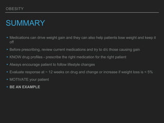 OBESITY
SUMMARY
▸Medications can drive weight gain and they can also help patients lose weight and keep it
off
▸Before prescribing, review current medications and try to d/c those causing gain
▸KNOW drug profiles - prescribe the right medication for the right patient
▸Always encourage patient to follow lifestyle changes
▸Evaluate response at ~ 12 weeks on drug and change or increase if weight loss is < 5%
▸MOTIVATE your patient
▸BE AN EXAMPLE
 