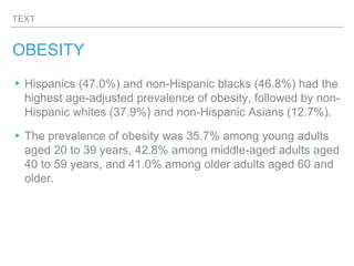 TEXT
OBESITY
▸Hispanics (47.0%) and non-Hispanic blacks (46.8%) had the
highest age-adjusted prevalence of obesity, followed by non-
Hispanic whites (37.9%) and non-Hispanic Asians (12.7%).
▸The prevalence of obesity was 35.7% among young adults
aged 20 to 39 years, 42.8% among middle-aged adults aged
40 to 59 years, and 41.0% among older adults aged 60 and
older.
 
