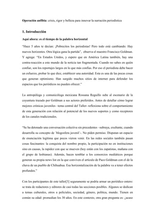 Operación anfibia: crisis, rigor y belleza para innovar la narración periodística


1. Introducción

Aquí ahora: es el tiempo de la palabra horizontal

“Hace 5 años te decían: ¡Pobrecitos los periodistas! Pero todo está cambiando. Hay
nuevos horizontes. Otra lógica gana la partida”, observa el maestro Francisco Goldman.
Y agrega: “En Estados Unidos, y espero que en América Latina también, hay una
contra-reacción a este mundo de la noticia tan fragmentada. Cuando no sabes en quién
confiar, son los reportajes largos en lo que más confías. Por eso el periodista debe hacer
un esfuerzo, probar lo que dice, establecer una autoridad. Esta es una de las pocas cosas
que generan optimismo. Han surgido muchos sitios de internet para defender los
espacios que los periódicos no pueden ofrecer.”


La antropóloga y comunicóloga mexicana Rossana Reguillo sube al escenario de la
coyuntura trazado por Goldman a sus actores preferidos. Antes de detallar cómo lograr
mejores crónicas juveniles –tema central del Taller- reflexiona sobre el comportamiento
de esta generación con relación al potencial de los nuevos soportes y como receptores
de los canales tradicionales.


“Se ha detonado una conversación colectiva sin precedentes –subraya, exultante, cuando
desarrolla su concepto de ´blogosfera juvenil´-. No piden permiso. Disputan un espacio
de enunciación legítima que pocos vieron venir. En las redes sociales también pasan
cosas fascinantes: la conquista del nombre propio, la participación no en instituciones
sino en causas, la rapidez con que se mueven (hoy están con los zapatistas, mañana con
el grupo de lesbianas). Además, hacen temblar a los consorcios mediáticos porque
generan su propia news list en la que conviven el artículo de Paco Goldman con el de la
chava de un pueblo de Chihuahua. Esa horizontalización de la palabra va a tener efectos
profundos.”


Con los participantes de este taller[3] seguramente se podría armar un periódico entero:
se trata de redactores y editores de casi todas las secciones posibles. Algunos se dedican
a temas culturales, otros a policiales, sociedad, género, política, mundo. Tienen en
común su edad: promedian los 30 años. En este contexto, otra gran pregunta es: ¿acaso
 