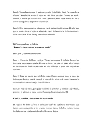 Paso 2: Toma el camino que el sociólogo español Jesús Ibáñez llamó “la metodología
nómada”. Consiste en seguir al sujeto en cada lugar que pise. Consiste en seguir,
también, a actores que se consideran claves, gente que puede llegar adonde ella no, y
confiar en su potencia de producir información.


Paso 3: Debe transparentar su método, no puede trabajar intuitivamente. El saber que
genere buscará impacto indirecto: circulará a través de la docencia, de los estudiantes,
de las entrevistas, de los libros y las reseñas académicas.




b) Cómo procede un periodista
“Para mí es importante no prepararme mucho”


Frase guía: ¿Dónde hay una historia?


Paso 1: El maestro Goldman confiesa: “Tengo una manera de trabajar. Para mí es
importante no prepararme mucho. Llego a un lugar y me meto por todos lados. Intento
ser un toro en una tienda de porcelana. Me tiro, hablo con la gente, trato de ganar su
confianza.”


Paso 2: Hace un trabajo que autodefine arqueológico: acumula capas y capas de
información. Primero trata de construir la biografía del sujeto. Así, cuando los demás le
cuentan quién es, entiende mejor de qué le hablan.


Paso 3: Sobre ese marco, para poder visualizar la estructura y empezar a descubrirla,
construye el relato en su mente como si fuera una obra arquitectónica. [5]


Crónicas juveniles: cómo escapar del lugar común


El objetivo del Taller Anfibio es reflexionar sobre las coberturas periodísticas que
tienen como protagonistas a los jóvenes, con sus signos, símbolos, códigos. Maras,
favelados, ravers, estudiantes indignados, blogueros, skaters.
 
