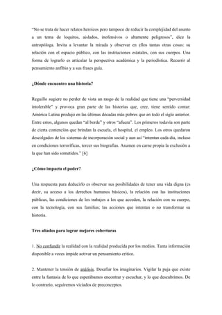 “No se trata de hacer relatos heroicos pero tampoco de reducir la complejidad del asunto
a un tema de loquitos, aislados, inofensivos o altamente peligrosos”, dice la
antropóloga. Invita a levantar la mirada y observar en ellos tantas otras cosas: su
relación con el espacio público, con las instituciones estatales, con sus cuerpos. Una
forma de lograrlo es articular la perspectiva académica y la periodística. Recurrir al
pensamiento anfibio y a sus frases guía.


¿Dónde encuentro una historia?


Reguillo sugiere no perder de vista un rasgo de la realidad que tiene una “perversidad
intolerable” y provoca gran parte de las historias que, cree, tiene sentido contar:
América Latina produjo en las últimas décadas más pobres que en todo el siglo anterior.
Entre estos, algunos quedan “al borde” y otros “afuera”. Los primeros todavía son parte
de cierta contención que brindan la escuela, el hospital, el empleo. Los otros quedaron
descolgados de los sistemas de incorporación social y aun así “intentan cada día, incluso
en condiciones terroríficas, torcer sus biografias. Asumen en carne propia la exclusión a
la que han sido sometidos.” [6]


¿Cómo impacta el poder?


Una respuesta para deducirlo es observar sus posibilidades de tener una vida digna (es
decir, su acceso a los derechos humanos básicos), la relación con las instituciones
públicas, las condiciones de los trabajos a los que acceden, la relación con su cuerpo,
con la tecnología, con sus familias; las acciones que intentan o no transformar su
historia.


Tres aliados para lograr mejores coberturas


1. No confundir la realidad con la realidad producida por los medios. Tanta información
disponible a veces impide activar un pensamiento crítico.


2. Mantener la tensión de análisis. Desafiar los imaginarios. Vigilar la puja que existe
entre la fantasía de lo que esperábamos encontrar y escuchar, y lo que descubrimos. De
lo contrario, seguiremos viciados de preconceptos.
 