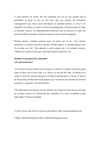 Y cómo narrarlo sin morbo: Por más sangriento que sea un caso siempre está la
posibilidad de poner el foco en otro lado. Hay que correrse del periodismo
“patologizante” que vuelve casos individuales en ejemplos morales o a favor o en
contra[8]. Una manera es contar la historia del protagonista y detenerse antes de llegar
al momento violento. La responsabilidad profesional está en construir un relato que
permita al público entender el momento anterior al hecho, generar preguntas.


Primera persona: Goldman propone hacer las pases con su uso. “Las crónicas
pertenecen a un género de primera persona. Siempre alguien va. Siempre alguien mira.
Es un arma muy útil.” Para aprender a usarla sugiere leer a los grandes cronistas.
“Hablan sólo cuando es necesario, nunca para llamar la atención”. [9]


Postdata: La pregunta de la almohada
¿Por qué lo hacemos?


“Si uno hace una tarea honesta con un sujeto y no sobre él, y produce un mínimo guiño
capaz de hacer que al lector algo se le mueva, ya está del otro lado. El desafío de la
crónica es devolver insumos para que la sociedad se pueda pensar a sí misma. Y hacerlo
de forma bella, estéticamente bella, porque esa es la manera más eficiente de provocar
reacciones y respuestas.” Rossana Reguillo.


“No sueño hacer la revolución con mis artículos. Pero tengo la certeza de que será parte
de un banco colectivo de información que convertirá, de a poco, la realidad en algo
indiscutible.” Francisco Goldman.




[1] Para conocer más sobre la trayectoria del maestro, http://franciscogoldman.com/


2 Sigue a Rossana Reguillo en http://viaductosur.blogspot.com.ar/
 
