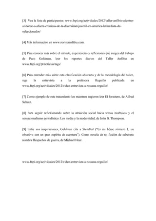 [3] Vea la lista de participantes: www.fnpi.org/actividades/2012/taller-anfibio-adentro-
al-borde-o-afuera-cronicas-de-la-diversidad-juvenil-en-america-latina/lista-de-
seleccionados/


[4] Más información en www.revistaanfibia.com.


[5] Para conocer más sobre el método, experiencias y reflexiones que surgen del trabajo
de     Paco    Goldman,       leer       los        reportes   diarios     del   Taller   Anfibio   en
www.fnpi.org/pt/noticias/tags/


[6] Para entender más sobre esta clasificación abstracta y de la metodología del taller,
siga      la     entrevista          a         la       profesora        Reguillo     publicada     en
www.fnpi.org/actividades/2012/video-entrevista-a-rossana-reguillo/


[7] Como ejemplo de este tratamiento los maestros sugieren leer El forastero, de Alfred
Schutz.


[8] Para seguir reflexionando sobre la atracción social hacia temas morbosos y el
sensacionalismo periodístico: Los media y la modernidad, de John B. Thompson.


[9] Entre sus inspiraciones, Goldman cita a Stendhal (“Es mi héroe número 1, un
obsesivo con un gran espíritu de aventura”). Como novela de no ficción de cabecera
nombra Despachos de guerra, de Michael Heer.




www.fnpi.org/actividades/2012/video-entrevista-a-rossana-reguillo/
 
