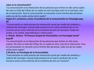 ¿Que es la comunicación?
“La comunicación es la interacción de las personas que entran en ella como sujeto.
No solo se trata del influjo de un sujeto en otro (aunque esto no se excluye), sino
de la interacción .Para la comunicación se necesitan como mínimo dos personas,
cada una de las cuales actúa como sujeto”.
Según B.F. Luminoso y otros: El problema de la comunicación en Psicología pag.
89.
“Comunicación es todo proceso de interacción social por medio de símbolos y
sistemas de mensajes. Incluye todo proceso en el cual la conducta de un ser
humano actúa como estímulo de la conducta de otro ser humano. Puede ser
verbal, o no verbal, interindividual o interrumpa”.
E. Pichón. Riviere: “El Proceso Grupal de Psicoanálisis a la Psicología Social”
pag.89.
“La comunicación es la interacción de las personas que entran en ella como
sujetos. No sólo se trata del influjo de un sujeto en otro, sino de la interacción. Para
la comunicación se necesita como mínimo dos personas, cada una de las cuales
actúa como sujeto”.
Z.M.Zorín, en Psicología de la Personalidad.
“Comunicación es todo proceso de interacción social por medio de símbolos y
sistema de mensajes. Incluye todo proceso en el cual la conducta de un ser
humano actúa como estímulo de la conducta de otro ser humano”.
 