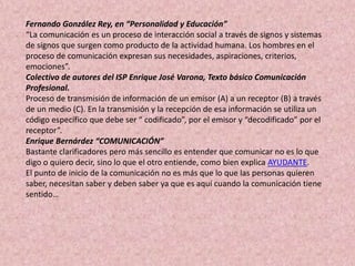 Fernando González Rey, en “Personalidad y Educación”
“La comunicación es un proceso de interacción social a través de signos y sistemas
de signos que surgen como producto de la actividad humana. Los hombres en el
proceso de comunicación expresan sus necesidades, aspiraciones, criterios,
emociones”.
Colectivo de autores del ISP Enrique José Varona, Texto básico Comunicación
Profesional.
Proceso de transmisión de información de un emisor (A) a un receptor (B) a través
de un medio (C). En la transmisión y la recepción de esa información se utiliza un
código específico que debe ser “ codificado”, por el emisor y “decodificado” por el
receptor”.
Enrique Bernárdez “COMUNICACIÓN”
Bastante clarificadores pero más sencillo es entender que comunicar no es lo que
digo o quiero decir, sino lo que el otro entiende, como bien explica AYUDANTE.
El punto de inicio de la comunicación no es más que lo que las personas quieren
saber, necesitan saber y deben saber ya que es aquí cuando la comunicación tiene
sentido…
 