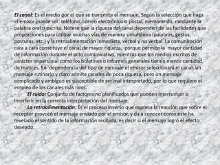 El canal: Es el medio por el que se transmite el mensaje. Según la selección que haga
el emisor puede ser: teléfono, correo electrónico o postal, memorando, mediante la
palabra oral o escrita. Nótese que la riqueza del canal dependen de las facilidades que
proporciones para utilizar muchas vías de manera simultánea (palabras, gestos,
posturas, etc.) y la retroalimentación inmediata, verbal y no verbal. La comunicación
cara a cara constituye el canal de mayor riqueza, porque permite la mayor cantidad
de información durante el acto comunicativo, mientras que los medios escritos de
carácter impersonal como los boletines o informes generales tienen menor cantidad
de matices. En dependencia del tipo de mensaje el emisor seleccionará el canal: un
mensaje rutinario y claro admite canales de poca riqueza, pero un mensaje
complicado y ambiguo es susceptible de ser mal interpretado, por lo que requiere el
empleo de los canales más ricos.
- El ruido: Conjunto de factores no planificados que pueden interrumpir o
interferir en la correcta interpretación del mensaje.
- La retroalimentación: Es el proceso inverso que expresa la reacción que sobre el
receptor provocó el mensaje enviado por el emisor, y da a conocer como este ha
revelado el sentido de la información recibida, es decir si el mensaje logró el efecto
deseado.
 