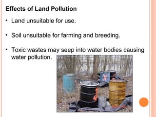 Effects of Land Pollution
• Land unsuitable for use.

• Soil unsuitable for farming and breeding.

• Toxic wastes may seep into water bodies causing
  water pollution.
 