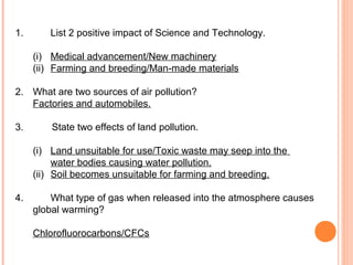 1.      List 2 positive impact of Science and Technology.

     (i) Medical advancement/New machinery
     (ii) Farming and breeding/Man-made materials

2. What are two sources of air pollution?
   Factories and automobiles.

3.       State two effects of land pollution.

     (i) Land unsuitable for use/Toxic waste may seep into the
          water bodies causing water pollution.
     (ii) Soil becomes unsuitable for farming and breeding.

4.       What type of gas when released into the atmosphere causes
     global warming?

     Chlorofluorocarbons/CFCs
 