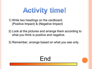 1) Write two headings on the cardboard.
   (Positive Impact) & (Negative Impact)

2) Look at the pictures and arrange them according to
   what you think is positive and negative.

3) Remember, arrange based on what you see only.




                      End
 