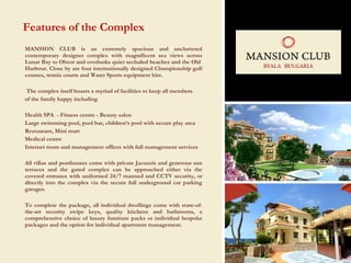 MANSION CLUB is an extremely spacious and uncluttered contemporary designer complex with magnificent sea views across Lunar Bay to Obzor  and  overlooks quiet secluded beaches and the Old  Harbour. Close by are four internationally designed Championship golf courses, tennis courts and Water Sports equipment hire.  The complex itself boasts a myriad of facilities to keep all members of the family happy including Health SPA  - Fitness centre - Beauty salon Large swimming pool, pool bar, children’s pool with secure play area Restaurant, Mini mart Medical centre Internet room and management offices with full management services  All villas and penthouses come with private Jacuzzis  and generous sun terraces and the gated complex can be approached either via the  covered entrance with uniformed 24/7 manned and CCTV security, or directly into the complex via the secure full underground car parking  garages. To complete the package, all individual dwellings come with state-of-the-art security swipe keys, quality kitchens  and bathrooms,  a comprehensive choice of luxury furniture packs or individual bespoke packages and the option for individual apartment management . Features of the Complex 