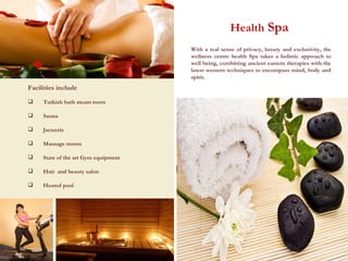 Health  Spa  With a real sense of privacy, luxury and exclusivity, the wellness centre health Spa takes a holistic approach to well being, combining ancient eastern therapies with the latest western techniques to encompass mind, body and spirit. Facilities include Turkish bath steam room Sauna Jacuzzis Massage rooms State of the art Gym equipment Hair  and beauty salon Heated pool  